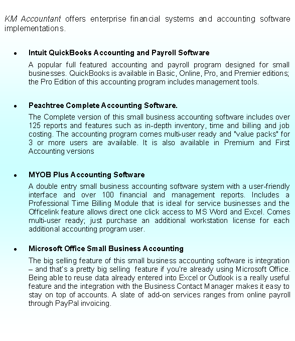 Text Box: KM Accountant offers enterprise financial systems and accounting software implementations.
Intuit QuickBooks Accounting and Payroll Software
A popular full featured accounting and payroll program designed for small businesses. QuickBooks is available in Basic, Online, Pro, and Premier editions; the Pro Edition of this accounting program includes management tools.
Peachtree Complete Accounting Software.
The Complete version of this small business accounting software includes over 125 reports and features such as in-depth inventory, time and billing and job costing. The accounting program comes multi-user ready and "value packs" for 3 or more users are available. It is also available in Premium and First Accounting versions
MYOB Plus Accounting Software
A double entry small business accounting software system with a user-friendly interface and over 100 financial and management reports. Includes a Professional Time Billing Module that is ideal for service businesses and the Officelink feature allows direct one click access to MS Word and Excel. Comes multi-user ready; just purchase an additional workstation license for each additional accounting program user.
Microsoft Office Small Business Accounting
The big selling feature of this small business accounting software is integration – and that’s a pretty big selling feature if you’re already using Microsoft Office. Being able to reuse data already entered into Excel or Outlook is a really useful feature and the integration with the Business Contact Manager makes it easy to stay on top of accounts. A slate of add-on services ranges from online payroll through PayPal invoicing.