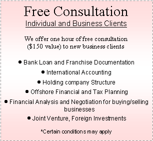 Text Box: Free ConsultationIndividual and Business ClientsWe offer one hour of free consultation ($150 value) to new business clientsBank Loan and Franchise DocumentationInternational AccountingHolding company StructureOffshore Financial and Tax PlanningFinancial Analysis and Negotiation for buying/selling businessesJoint Venture, Foreign Investments*Certain conditions may apply