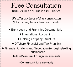 Text Box: Free Consultation
Individual and Business Clients
We offer one hour of free consultation
($150 value) to new business clients
Bank Loan and Franchise Documentation
International Accounting
Holding company Structure
Offshore Financial and Tax Planning
Financial Analysis and Negotiation for buying/selling businesses
Joint Venture, Foreign Investments
*Certain conditions may apply