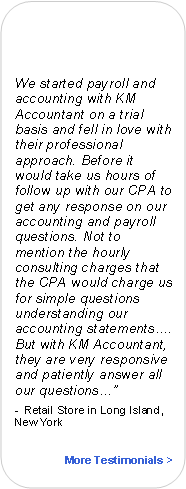 Rounded Rectangle:
We started payroll and accounting with KM Accountant on a trial basis and fell in love with their professional approach. Before it would take us hours of follow up with our CPA to get any response on our accounting and payroll questions. Not to mention the hourly consulting charges that the CPA would charge us for simple questions understanding our accounting statements…. But with KM Accountant, they are very responsive and patiently answer all our questions…”
- Retail Store in Long Island, New York
More Testimonials >