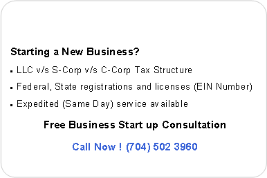 Rounded Rectangle: Starting a New Business?
LLC v/s S-Corp v/s C-Corp Company and Tax Structure
Federal, State registrations and licenses (EIN Number)
Expedited service available
Free Consultation
Call Now ! (704) 502 3960
