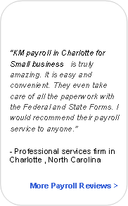 Rounded Rectangle:                   KM payroll in Charlotte for Small business   is truly amazing. It is easy and convenient. They even take care of all the paperwork with the Federal and State Forms. I would recommend their payroll service to anyone.- Professional services firm in Charlotte , North CarolinaMore Payroll Reviews >
