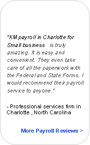 Rounded Rectangle:
“KM payroll in Charlotte for Small business is truly amazing. It is easy and convenient. They even take care of all the paperwork with the Federal and State Forms. I would recommend their payroll service to anyone.”
- Professional services firm in Charlotte , North Carolina
More Payroll Reviews >