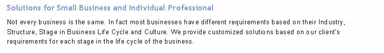 Text Box: Solutions for Small Business and Individual Professional
Not every business is the same. In fact most businesses have different requirements based on their Industry, Structure, Stage in Business Life Cycle and Culture. We provide customized solutions based on our client’s requirements for each stage in the life cycle of the business.