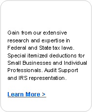 Rounded Rectangle: Gain from our extensive research and expertise in Federal and State tax laws. Special itemized deductions for Small Businesses and Individual Professionals. Audit Support and IRS representation.
Learn More >